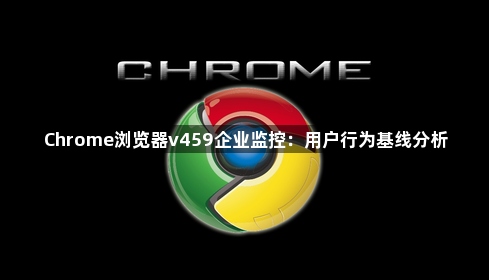 Chrome浏览器v459企业监控:用户行为基线分析1