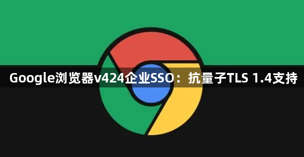 Google浏览器v424企业SSO:抗量子TLS 1.4支持1