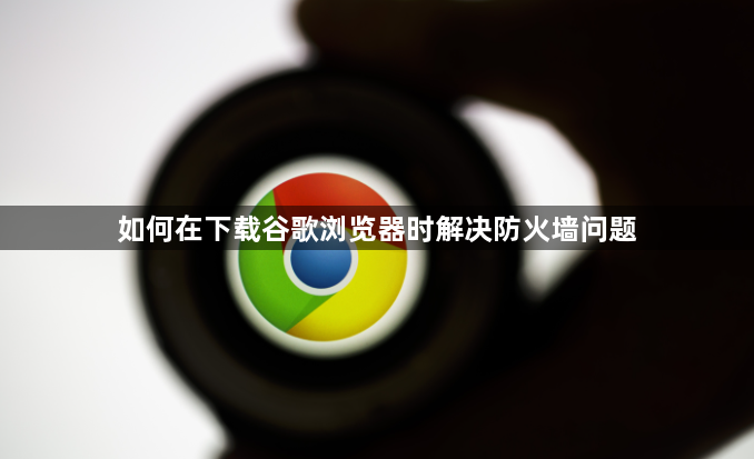 如何在下载谷歌浏览器时解决防火墙问题1