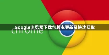 Google浏览器下载包版本更新及快速获取1