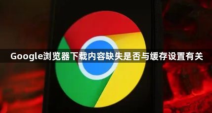 Google浏览器下载内容缺失是否与缓存设置有关1