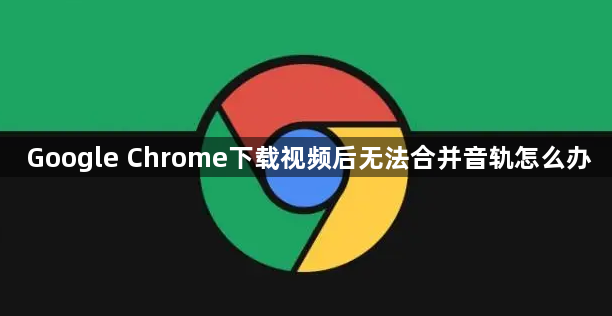 Google Chrome下载视频后无法合并音轨怎么办1