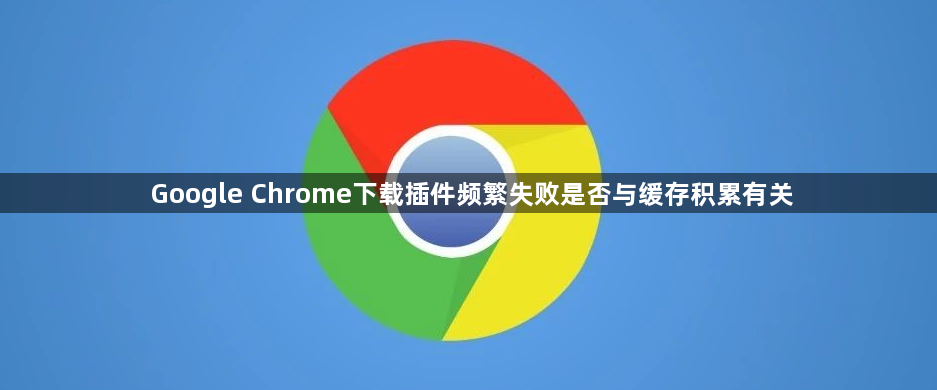Google Chrome下载插件频繁失败是否与缓存积累有关1