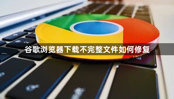 谷歌浏览器下载不完整文件如何修复1