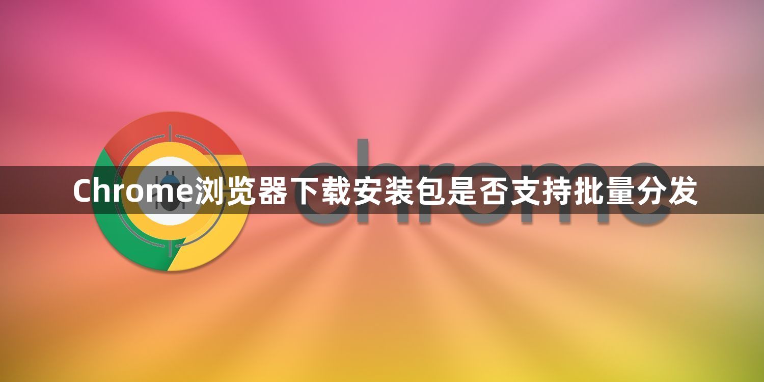 Chrome浏览器下载安装包是否支持批量分发1