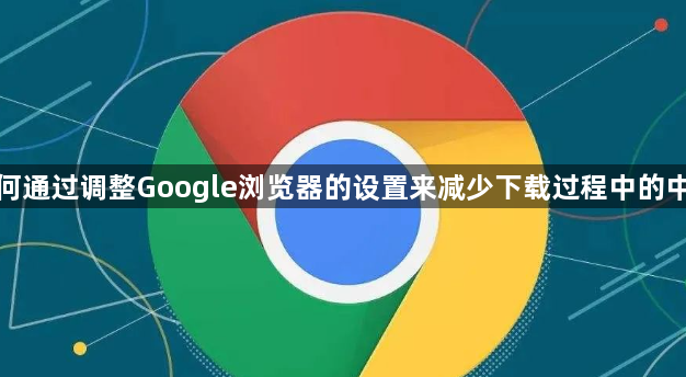 如何通过调整Google浏览器的设置来减少下载过程中的中断1
