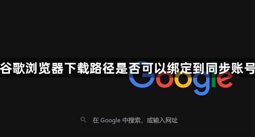谷歌浏览器下载路径是否可以绑定到同步账号1