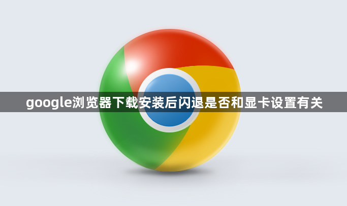 google浏览器下载安装后闪退是否和显卡设置有关1