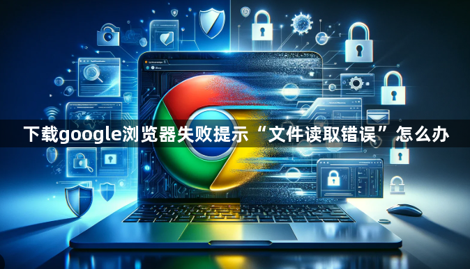 下载google浏览器失败提示“文件读取错误”怎么办1