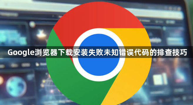 Google浏览器下载安装失败未知错误代码的排查技巧1