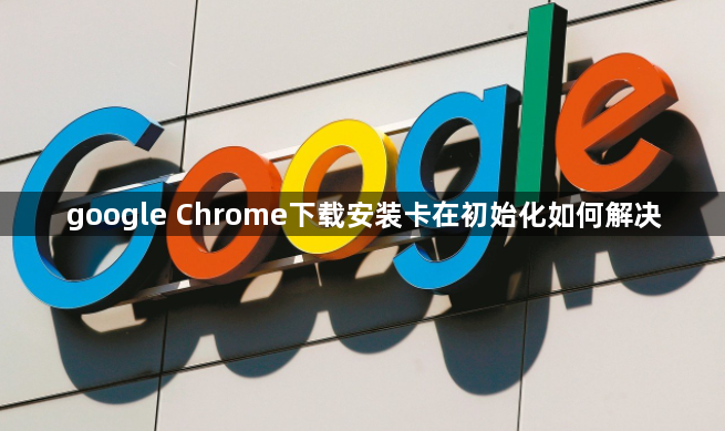 google Chrome下载安装卡在初始化如何解决1