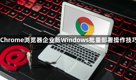 Chrome浏览器企业版Windows批量部署操作技巧1