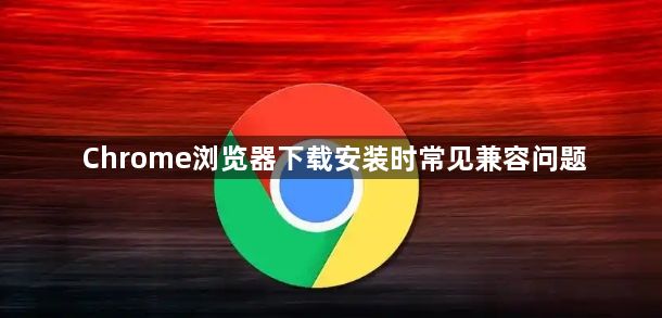 Chrome浏览器下载安装时常见兼容问题1