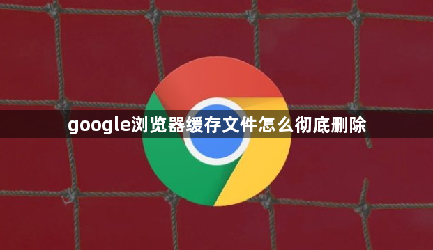 google浏览器缓存文件怎么彻底删除1