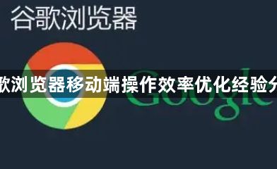 谷歌浏览器移动端操作效率优化经验分享1