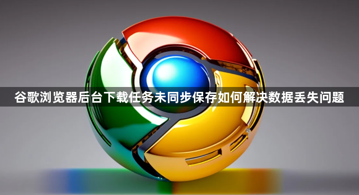 谷歌浏览器后台下载任务未同步保存如何解决数据丢失问题1
