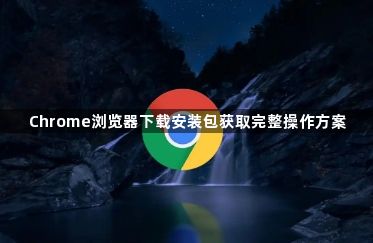Chrome浏览器下载安装包获取完整操作方案1