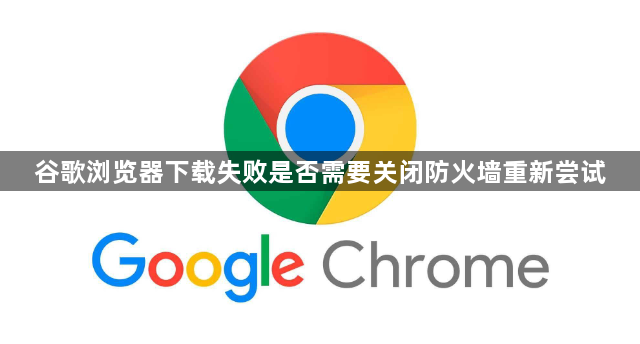 谷歌浏览器下载失败是否需要关闭防火墙重新尝试1