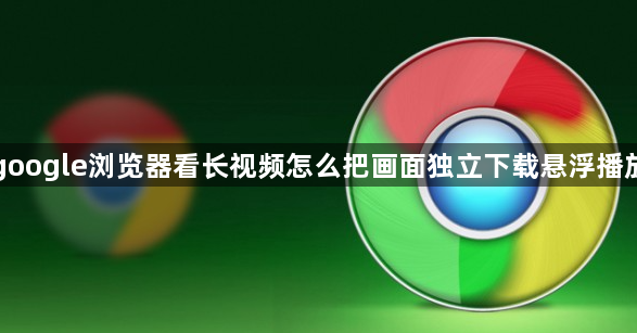 google浏览器看长视频怎么把画面独立下载悬浮播放1